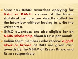  Since 2008 INMO awardees applying for
B.stat or B.Math courses of the Indian
statistical institute are directly called for
the interview without having to write the
written test.
 INMO awardees are also eligible for an
NBHS scholarship about Rs.2500 per month.
 Indian team members who receive a gold,
silver or bronze at IMO are given cash
awards by the NBHM of Rs.5000 Rs.4000 and
Rs.3000 respectively.
 