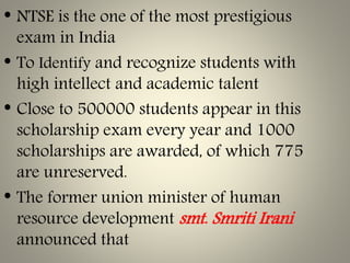 • NTSE is the one of the most prestigious
exam in India
• To Identify and recognize students with
high intellect and academic talent
• Close to 500000 students appear in this
scholarship exam every year and 1000
scholarships are awarded, of which 775
are unreserved.
• The former union minister of human
resource development smt. Smriti Irani
announced that
 