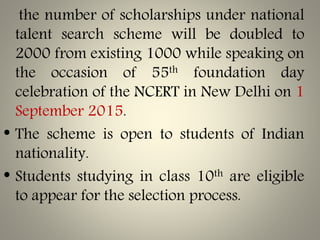 the number of scholarships under national
talent search scheme will be doubled to
2000 from existing 1000 while speaking on
the occasion of 55th foundation day
celebration of the NCERT in New Delhi on 1
September 2015.
• The scheme is open to students of Indian
nationality.
• Students studying in class 10th are eligible
to appear for the selection process.
 