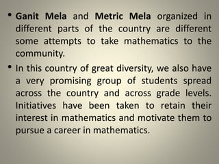 • Ganit Mela and Metric Mela organized in
different parts of the country are different
some attempts to take mathematics to the
community.
• In this country of great diversity, we also have
a very promising group of students spread
across the country and across grade levels.
Initiatives have been taken to retain their
interest in mathematics and motivate them to
pursue a career in mathematics.
 