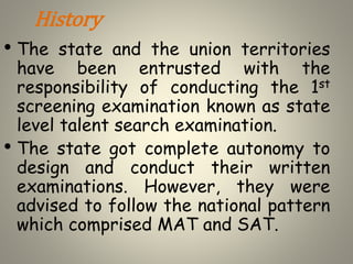 History
• The state and the union territories
have been entrusted with the
responsibility of conducting the 1st
screening examination known as state
level talent search examination.
• The state got complete autonomy to
design and conduct their written
examinations. However, they were
advised to follow the national pattern
which comprised MAT and SAT.
 
