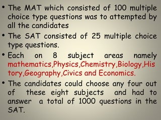 • The MAT which consisted of 100 multiple
choice type questions was to attempted by
all the candidates
• The SAT consisted of 25 multiple choice
type questions.
• Each on 8 subject areas namely
mathematics,Physics,Chemistry,Biology,His
tory,Geography,Civics and Economics.
• The candidates could choose any four out
of these eight subjects and had to
answer a total of 1000 questions in the
SAT.
 
