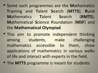 • Some such programmes are the Mathematics
Training and Talent Search (MTTS), Rural
Mathematics Talent Search (RMTS),
Mathematical Science Foundation (MSF) and
the Mathematical Olympiad.
• This aim to promote independent thinking
among students, make challenging
mathematics accessible to them, show
applications of mathematics in various walks
of life and interact with experts in the field.
• The MTTS programme is meant for students
 