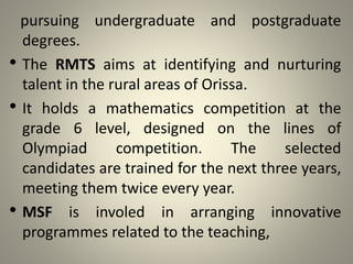 pursuing undergraduate and postgraduate
degrees.
• The RMTS aims at identifying and nurturing
talent in the rural areas of Orissa.
• It holds a mathematics competition at the
grade 6 level, designed on the lines of
Olympiad competition. The selected
candidates are trained for the next three years,
meeting them twice every year.
• MSF is involed in arranging innovative
programmes related to the teaching,
 