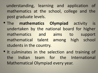 understanding, learning and application of
mathematics at the school, college and the
post graduate levels.
• The mathematics Olympiad activity is
undertaken by the national board for higher
mathematics and aims to support
mathematical talent among high school
students in the country.
• It culminates in the selection and training of
the Indian team for the International
Mathematical Olympiad every year.
 