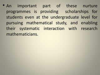 • An important part of these nurture
programmes is providing scholarships for
students even at the undergraduate level for
pursuing mathematical study, and enabling
their systematic interaction with research
mathematicians.
 