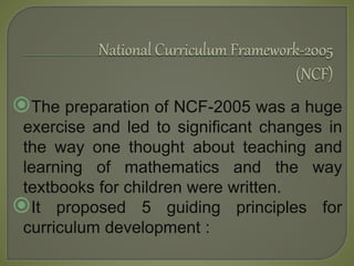 The preparation of NCF-2005 was a huge
exercise and led to significant changes in
the way one thought about teaching and
learning of mathematics and the way
textbooks for children were written.
It proposed 5 guiding principles for
curriculum development :
 