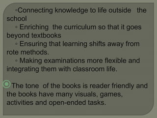 ◦Connecting knowledge to life outside the
school
◦ Enriching the curriculum so that it goes
beyond textbooks
◦ Ensuring that learning shifts away from
rote methods.
◦ Making examinations more flexible and
integrating them with classroom life.
The tone of the books is reader friendly and
the books have many visuals, games,
activities and open-ended tasks.
 