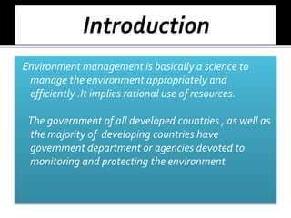Environment management is basically a science to
manage the environment appropriately and
efficiently .It implies rational use of resources.
The government of all developed countries , as well as
the majority of developing countries have
government department or agencies devoted to
monitoring and protecting the environment
 