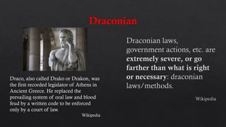 Draco, also called Drako or Drakon, was
the first recorded legislator of Athens in
Ancient Greece. He replaced the
prevailing system of oral law and blood
feud by a written code to be enforced
only by a court of law.
Wikipedia
 