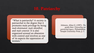 “What is patriarchy? A society is
patriarchal to the degree that it
promotes male privilege by being
male dominated, male identified,
and male centered. It is also
organized around an obsession
with control and involves as one
of its aspects the oppression of
women.”
Johnson, Allan G. (1997). The
gender knot: Unraveling our
patriarchal legacy, Philadelphia:
Temple University Press, p. 5.
 