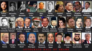 Duterte,
Philippines
Mugabe,
Zimbabwe
Perón,
Argentina
Mao,
PRC
Castro,
Cuba
Mussolini,
Italy
Hitler,
Germany
Franco,
Spain
Nasser,
Egypt
Pol Pot,
Cambodia
Ho Chi Minh,
Vietnam
Milošević,
Serbia
al-Asaad,
Syria
Amin,
Uganda
Hun Sen,
Cambodia
Suharto,
Indonesia
Gandhi,
India
Noriega,
Panama
Putin,
Russia
Orban,
Hungary
Erdogan,
Turkey
Bolsonaro,
Brazil
Ortega,
Nicaragua
Maduro,
Venezuela
Al-Sisi,
Egypt
bin Salman,
Saudi Arabia
Xi,
PRC
Trump,
USA
Khamenei,
Iran
Gaddafi,
Libya
Hussein,
Iraq
A U T O C R A T S H A L L O F S H A M E
 
