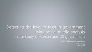 Detecting the level of trust in government
using social media analysis
– case study of Korean and US government
2015-2 TSMM research presentation
SuLyn Hong
JuYoung An
 