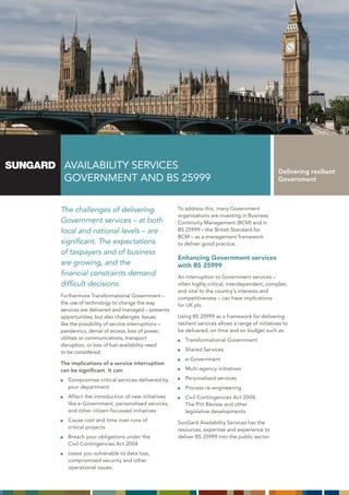AVAILABILITY SERVICES                                                                          Delivering resilient
 GOVERNMENT AND BS 25999                                                                        Government



The challenges of delivering                      To address this, many Government
                                                  organisations are investing in Business
Government services – at both                     Continuity Management (BCM) and in
local and national levels – are                   BS 25999 – the British Standard for
                                                  BCM – as a management framework
significant. The expectations                     to deliver good practice.
of taxpayers and of business
                                                  Enhancing Government services
are growing, and the                              with BS 25999
financial constraints demand                      An interruption to Government services –
difficult decisions.                              often highly critical, interdependent, complex,
                                                  and vital to the country’s interests and
Furthermore Transformational Government –         competitiveness – can have implications
the use of technology to change the way           for UK plc.
services are delivered and managed – presents
opportunities, but also challenges. Issues        Using BS 25999 as a framework for delivering
like the possibility of service interruptions –   resilient services allows a range of initiatives to
pandemics, denial of access, loss of power,       be delivered, on time and on budget such as:
utilities or communications, transport               Transformational Government
disruption, or loss of fuel availability need
to be considered.                                    Shared Services
                                                     e-Government
The implications of a service interruption
can be significant. It can:                          Multi-agency initiatives

   Compromise critical services delivered by         Personalised services
   your department                                   Process re-engineering
   Affect the introduction of new initiatives        Civil Contingencies Act 2004,
   like e-Government, personalised services,         The Pitt Review and other
   and other citizen-focussed initiatives            legislative developments.
   Cause cost and time over-runs of               SunGard Availability Services has the
   critical projects                              resources, expertise and experience to
   Breach your obligations under the              deliver BS 25999 into the public sector.
   Civil Contingencies Act 2004
   Leave you vulnerable to data loss,
   compromised security and other
   operational issues.
 