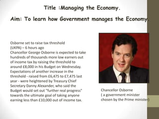 Title :Managing the Economy.

Aim: To learn how Government manages the Economy.



Osborne set to raise tax threshold
(UKPA) – 6 hours ago
Chancellor George Osborne is expected to take
hundreds of thousands more low earners out
of income tax by raising the threshold to
around £8,000 in his Budget on Wednesday.
Expectations of another increase in the
threshold - raised from £6,475 to £7,475 last
year - were heightened by Treasury Chief
Secretary Danny Alexander, who said the
Budget would set out "further real progress"    Chancellor Osborne
towards the ultimate goal of taking anyone      ( a government minister
earning less than £10,000 out of income tax.    chosen by the Prime minister)
 