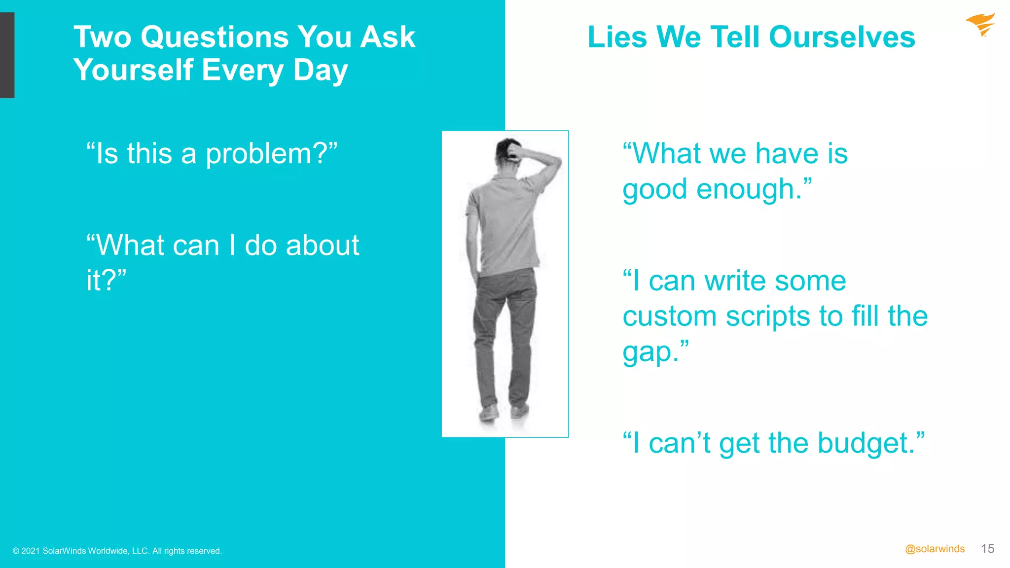 15
@solarwinds
Two Questions You Ask
Yourself Every Day
© 2021 SolarWinds Worldwide, LLC. All rights reserved.
“Is this a problem?”
“What can I do about
it?”
“What we have is
good enough.”
“I can write some
custom scripts to fill the
gap.”
“I can’t get the budget.”
Lies We Tell Ourselves
 