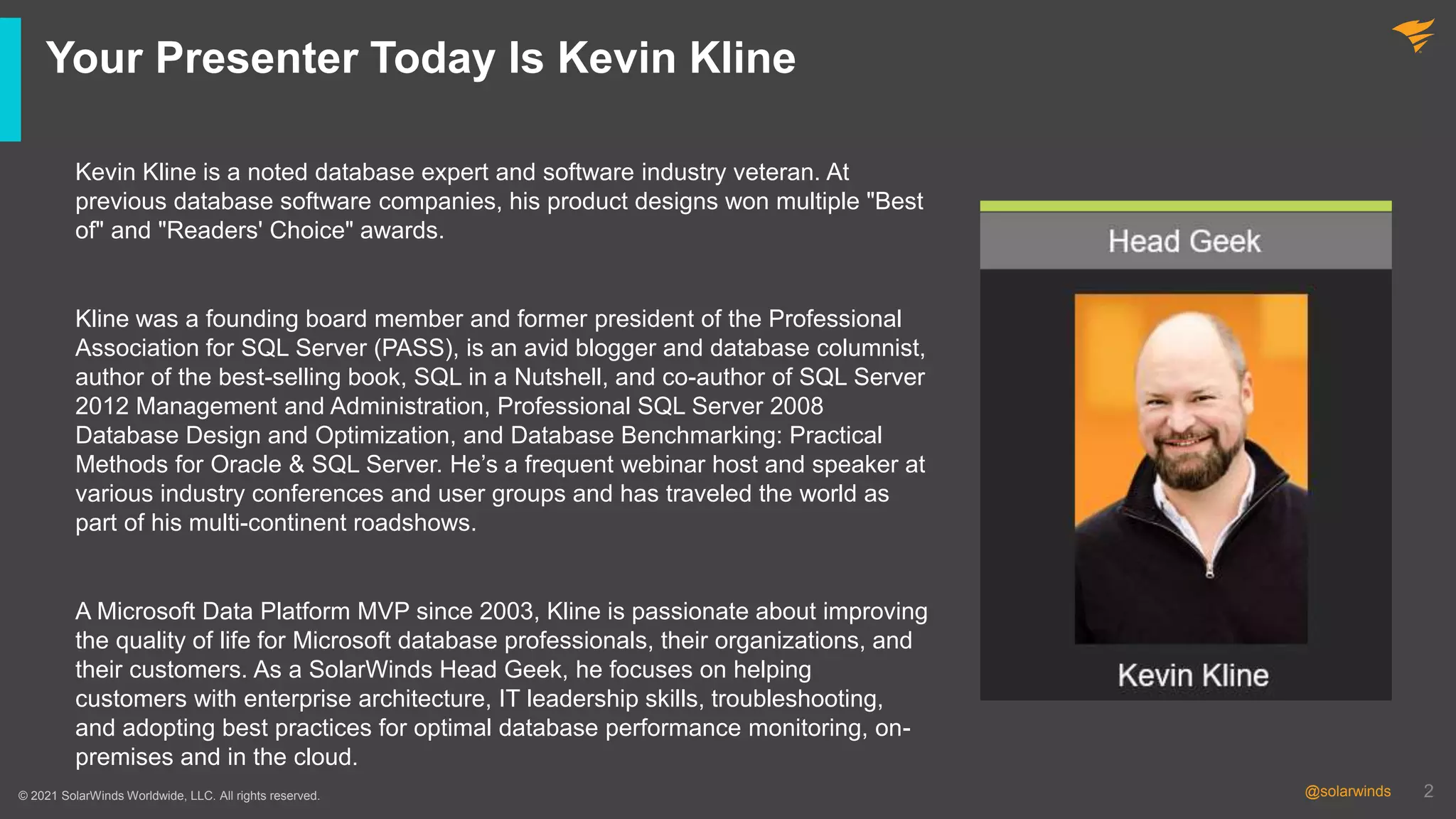 2
@solarwinds 2
@solarwinds
Your Presenter Today Is Kevin Kline
© 2021 SolarWinds Worldwide, LLC. All rights reserved.
Kevin Kline is a noted database expert and software industry veteran. At
previous database software companies, his product designs won multiple "Best
of" and "Readers' Choice" awards.
Kline was a founding board member and former president of the Professional
Association for SQL Server (PASS), is an avid blogger and database columnist,
author of the best-selling book, SQL in a Nutshell, and co-author of SQL Server
2012 Management and Administration, Professional SQL Server 2008
Database Design and Optimization, and Database Benchmarking: Practical
Methods for Oracle & SQL Server. He’s a frequent webinar host and speaker at
various industry conferences and user groups and has traveled the world as
part of his multi-continent roadshows.
A Microsoft Data Platform MVP since 2003, Kline is passionate about improving
the quality of life for Microsoft database professionals, their organizations, and
their customers. As a SolarWinds Head Geek, he focuses on helping
customers with enterprise architecture, IT leadership skills, troubleshooting,
and adopting best practices for optimal database performance monitoring, on-
premises and in the cloud.
 