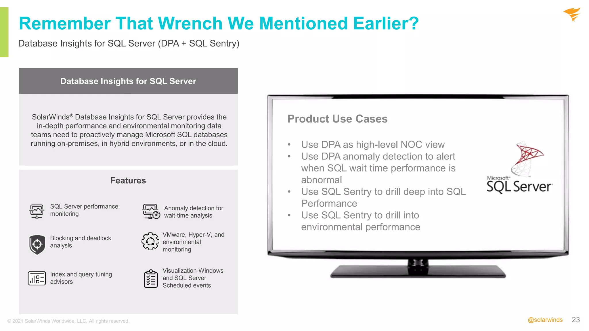 23
@solarwinds
Remember That Wrench We Mentioned Earlier?
Database Insights for SQL Server (DPA + SQL Sentry)
© 2021 SolarWinds Worldwide, LLC. All rights reserved.
Database Performance
Analyzer
SQL Sentry
Database management
software built for SQL
query performance
monitoring, analysis, and
tuning.
Machine Learning
Cloud Database
Support
Cross-Platform
Database Support
Database performance
monitoring for the Microsoft
Data Platform, with fast
root cause analysis and
visibility across the
Microsoft data estate
Expert Tuning
Advisors
Actionable
Performance
Metrics
Advanced Alerting
Query and Index
Analysis
Storage
Forecasting
SolarWinds® Database Insights for SQL Server provides the
in-depth performance and environmental monitoring data
teams need to proactively manage Microsoft SQL databases
running on-premises, in hybrid environments, or in the cloud.
Database Insights for SQL Server
Product Use Cases
• Use DPA as high-level NOC view
• Use DPA anomaly detection to alert
when SQL wait time performance is
abnormal
• Use SQL Sentry to drill deep into SQL
Performance
• Use SQL Sentry to drill into
environmental performance
Features
SQL Server performance
monitoring
Blocking and deadlock
analysis
Index and query tuning
advisors
Anomaly detection for
wait-time analysis
VMware, Hyper-V, and
environmental
monitoring
Visualization Windows
and SQL Server
Scheduled events
 