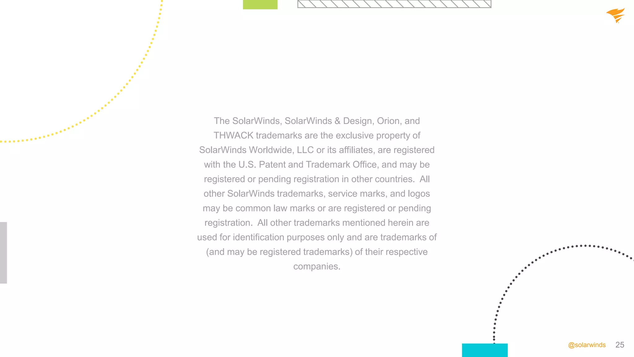 25
@solarwinds
The SolarWinds, SolarWinds & Design, Orion, and
THWACK trademarks are the exclusive property of
SolarWinds Worldwide, LLC or its affiliates, are registered
with the U.S. Patent and Trademark Office, and may be
registered or pending registration in other countries. All
other SolarWinds trademarks, service marks, and logos
may be common law marks or are registered or pending
registration. All other trademarks mentioned herein are
used for identification purposes only and are trademarks of
(and may be registered trademarks) of their respective
companies.
 
