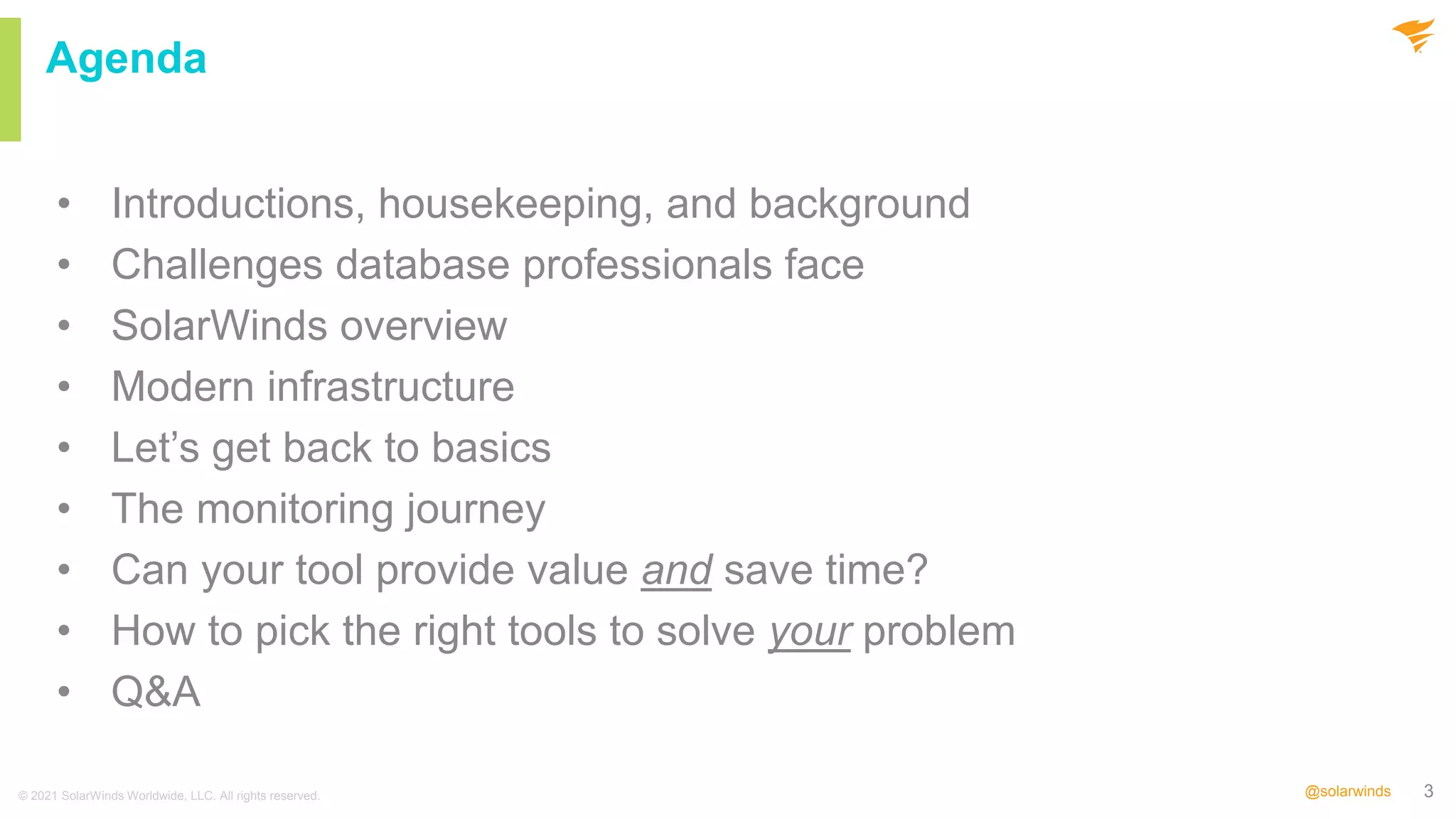 3
@solarwinds
Agenda
• Introductions, housekeeping, and background
• Challenges database professionals face
• SolarWinds overview
• Modern infrastructure
• Let’s get back to basics
• The monitoring journey
• Can your tool provide value and save time?
• How to pick the right tools to solve your problem
• Q&A
© 2021 SolarWinds Worldwide, LLC. All rights reserved.
 