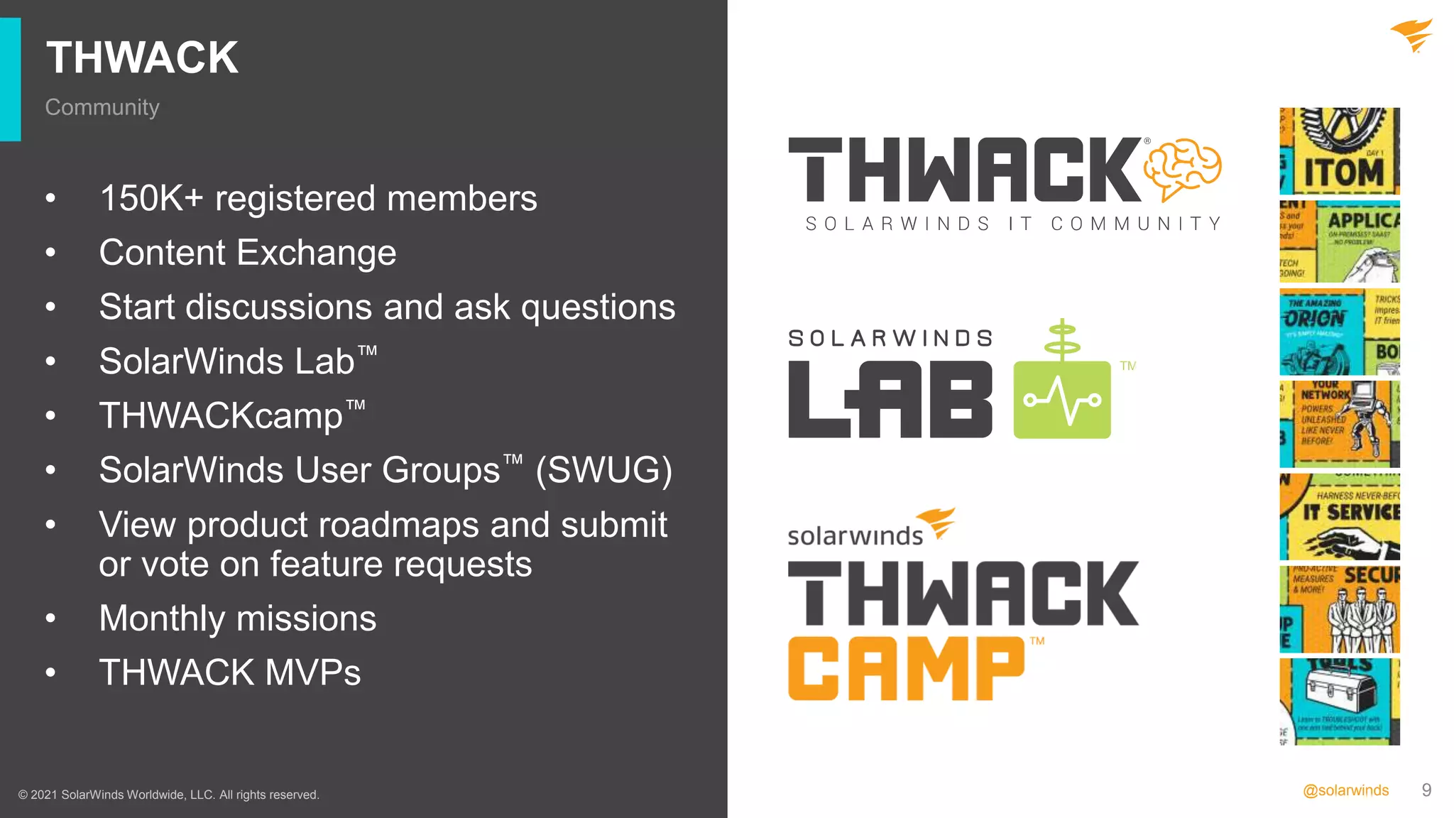 9
@solarwinds
THWACK
Community
© 2021 SolarWinds Worldwide, LLC. All rights reserved.
• 150K+ registered members
• Content Exchange
• Start discussions and ask questions
• SolarWinds Lab™
• THWACKcamp™
• SolarWinds User Groups™ (SWUG)
• View product roadmaps and submit
or vote on feature requests
• Monthly missions
• THWACK MVPs
 