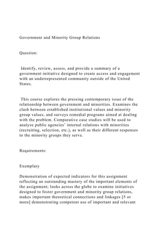Government and Minority Group Relations
Question:
Identify, review, assess, and provide a summary of a
government initiative designed to create access and engagement
with an underrepresented community outside of the United
States.
This course explores the pressing contemporary issue of the
relationship between government and minorities. Examines the
clash between established institutional values and minority
group values, and surveys remedial programs aimed at dealing
with the problem. Comparative case studies will be used to
analyze public agencies’ internal relations with minorities
(recruiting, selection, etc.), as well as their different responses
to the minority groups they serve.
Requirements:
Exemplary
Demonstration of expected indicators for this assignment
reflecting an outstanding mastery of the important elements of
the assignment; looks across the globe to examine initiatives
designed to foster government and minority group relations,
makes important theoretical connections and linkages [5 or
more] demonstrating competent use of important and relevant
 