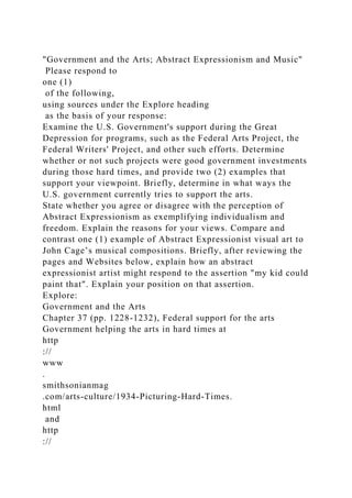 "Government and the Arts; Abstract Expressionism and Music"
Please respond to
one (1)
of the following,
using sources under the Explore heading
as the basis of your response:
Examine the U.S. Government's support during the Great
Depression for programs, such as the Federal Arts Project, the
Federal Writers' Project, and other such efforts. Determine
whether or not such projects were good government investments
during those hard times, and provide two (2) examples that
support your viewpoint. Briefly, determine in what ways the
U.S. government currently tries to support the arts.
State whether you agree or disagree with the perception of
Abstract Expressionism as exemplifying individualism and
freedom. Explain the reasons for your views. Compare and
contrast one (1) example of Abstract Expressionist visual art to
John Cage’s musical compositions. Briefly, after reviewing the
pages and Websites below, explain how an abstract
expressionist artist might respond to the assertion "my kid could
paint that". Explain your position on that assertion.
Explore:
Government and the Arts
Chapter 37 (pp. 1228-1232), Federal support for the arts
Government helping the arts in hard times at
http
://
www
.
smithsonianmag
.com/arts-culture/1934-Picturing-Hard-Times.
html
and
http
://
 