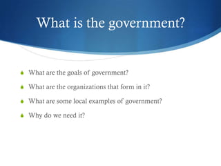 What is the government?


S What are the goals of government?

S What are the organizations that form in it?

S What are some local examples of government?

S Why do we need it?
 