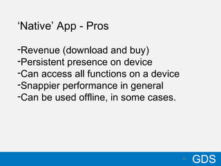 1010/17/12
GDS10
‘Native’ App - Pros
-Revenue (download and buy)
-Persistent presence on device
-Can access all functions on a device
-Snappier performance in general
-Can be used offline, in some cases.
 