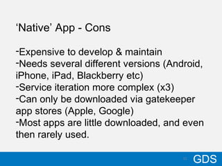 1110/17/12
GDS11
‘Native’ App - Cons
-Expensive to develop & maintain
-Needs several different versions (Android,
iPhone, iPad, Blackberry etc)
-Service iteration more complex (x3)
-Can only be downloaded via gatekeeper
app stores (Apple, Google)
-Most apps are little downloaded, and even
then rarely used.
 