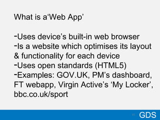 1310/17/12
GDS13
What is a‘Web App’
-Uses device’s built-in web browser
-Is a website which optimises its layout
& functionality for each device
-Uses open standards (HTML5)
-Examples: GOV.UK, PM’s dashboard,
FT webapp, Virgin Active’s ‘My Locker’,
bbc.co.uk/sport
 