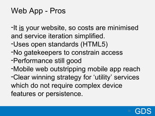 1610/17/12
GDS16
Web App - Pros
-It is your website, so costs are minimised
and service iteration simplified.
-Uses open standards (HTML5)
-No gatekeepers to constrain access
-Performance still good
-Mobile web outstripping mobile app reach
-Clear winning strategy for ‘utility’ services
which do not require complex device
features or persistence.
 