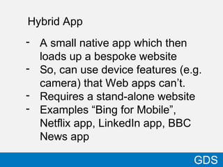 Hybrid App
18
- A small native app which then
loads up a bespoke website
- So, can use device features (e.g.
camera) that Web apps can’t.
- Requires a stand-alone website
- Examples “Bing for Mobile”,
Netflix app, LinkedIn app, BBC
News app
GDS
 
