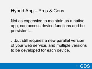 2010/17/12
GDS20
Hybrid App – Pros & Cons
Not as expensive to maintain as a native
app, can access device functions and be
persistent…
…but still requires a new parallel version
of your web service, and multiple versions
to be developed for each device.
 