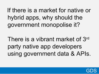 If there is a market for native or
hybrid apps, why should the
government monopolise it?
There is a vibrant market of 3rd
party native app developers
using government data & APIs.
21
GDS
 