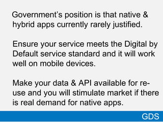 Government’s position is that native &
hybrid apps currently rarely justified.
Ensure your service meets the Digital by
Default service standard and it will work
well on mobile devices.
Make your data & API available for re-
use and you will stimulate market if there
is real demand for native apps.
24
GDS
 