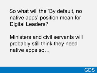 So what will the ‘By default, no
native apps’ position mean for
Digital Leaders?
Ministers and civil servants will
probably still think they need
native apps so…
28
GDS
 