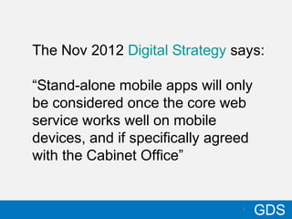 310/17/12
GDS3
The Nov 2012 Digital Strategy says:
“Stand-alone mobile apps will only
be considered once the core web
service works well on mobile
devices, and if specifically agreed
with the Cabinet Office”
 