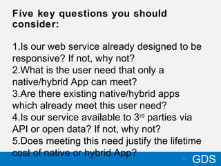 3110/17/12
GDS31
Five key questions you should
consider:
1.Is our web service already designed to be
responsive? If not, why not?
2.What is the user need that only a
native/hybrid App can meet?
3.Are there existing native/hybrid apps
which already meet this user need?
4.Is our service available to 3rd
parties via
API or open data? If not, why not?
5.Does meeting this need justify the lifetime
cost of native or hybrid App?
 