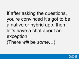32
GDS
If after asking the questions,
you’re convinced it’s got to be
a native or hybrid app, then
let’s have a chat about an
exception.
(There will be some…)
 