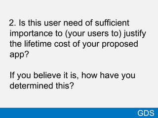 2. Is this user need of sufficient
importance to (your users to) justify
the lifetime cost of your proposed
app?
If you believe it is, how have you
determined this?
38
GDS
 