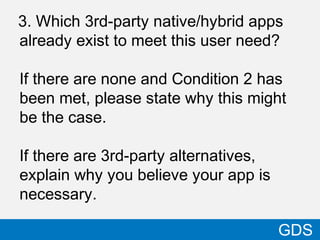3. Which 3rd-party native/hybrid apps
already exist to meet this user need?
If there are none and Condition 2 has
been met, please state why this might
be the case.
If there are 3rd-party alternatives,
explain why you believe your app is
necessary.
39
GDS
 