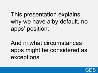 410/17/12
GDS4
This presentation explains
why we have a‘by default, no
apps’ position.
And in what circumstances
apps might be considered as
exceptions.
 