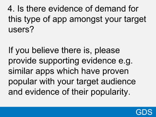4. Is there evidence of demand for
this type of app amongst your target
users?
If you believe there is, please
provide supporting evidence e.g.
similar apps which have proven
popular with your target audience
and evidence of their popularity.
40
GDS
 