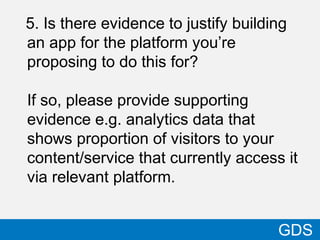 5. Is there evidence to justify building
an app for the platform you’re
proposing to do this for?
If so, please provide supporting
evidence e.g. analytics data that
shows proportion of visitors to your
content/service that currently access it
via relevant platform.
41
GDS
 