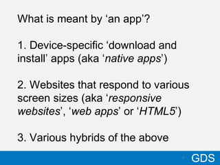 610/17/12
GDS6
What is meant by ‘an app’?
1. Device-specific ‘download and
install’ apps (aka ‘native apps’)
2. Websites that respond to various
screen sizes (aka ‘responsive
websites’, ‘web apps’ or ‘HTML5’)
3. Various hybrids of the above
 