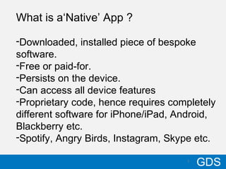 710/17/12
GDS7
What is a‘Native’ App ?
-Downloaded, installed piece of bespoke
software.
-Free or paid-for.
-Persists on the device.
-Can access all device features
-Proprietary code, hence requires completely
different software for iPhone/iPad, Android,
Blackberry etc.
-Spotify, Angry Birds, Instagram, Skype etc.
 