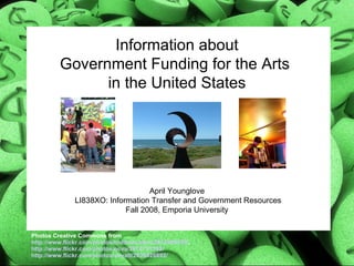 Information about Government Funding for the Arts  in the United States April Younglove  LI838XO: Information Transfer and Government Resources Fall 2008, Emporia University Photos Creative Commons from http://www.flickr.com/photos/toddmecklem/2812460359/ ,  http://www.flickr.com/photos/ocva/2674751399/   http://www.flickr.com/photos/ahyatt/2838826892/   