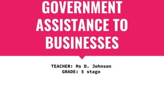 GOVERNMENT
ASSISTANCE TO
BUSINESSES
TEACHER: Ms D. Johnson
GRADE: 5 stago
 