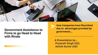 A Presentation by -
Priyanshi Singh (02)
Ashish Kumar (04)
Government Assistance to
Firms to go Head to Head
with Rivals
How Companies have flourished
due to advantages provided by
government...
 